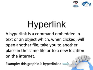 Hyperlink
A hyperlink is a command embedded in
text or an object which, when clicked, will
open another file, take you to another
place in the same file or to a new location
on the internet.
Example: this graphic is hyperlinked
 