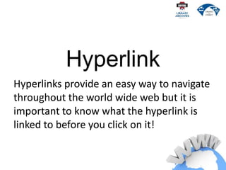 Hyperlink
Hyperlinks provide an easy way to navigate
throughout the world wide web but it is
important to know what the hyperlink is
linked to before you click on it!
 
