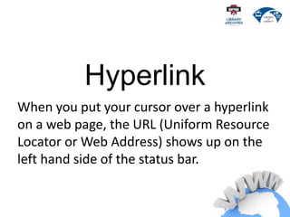 Hyperlink
When you put your cursor over a hyperlink
on a web page, the URL (Uniform Resource
Locator or Web Address) shows up on the
left hand side of the status bar.
 