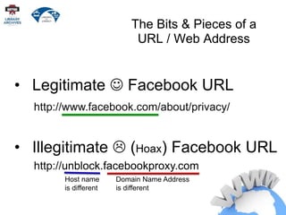 http://unblock.facebookproxy.com
The Bits & Pieces of a
URL / Web Address
• Legitimate  Facebook URL
http://www.facebook.com/about/privacy/
• Illegitimate  (Hoax) Facebook URL
Host name
is different
Domain Name Address
is different
 