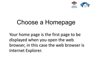 Choose a Homepage
Your home page is the first page to be
displayed when you open the web
browser, in this case the web browser is
Internet Explorer.
 