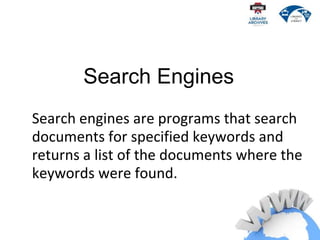 Search engines are programs that search
documents for specified keywords and
returns a list of the documents where the
keywords were found.
Search Engines
 