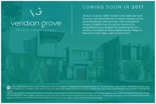C O M I N G S O O N I N 2 0 1 7
Modern. Exclusive. Bold. Veridian Grove offers the most
luxurious and vibrant lifestyle in Miami. Pairing a serene
natural landscape with innovative and contemporary
designs, Veridian Grove is a private enclave of 20
unparalleled homes designed for modern luxury in a
central yet secluded location neighboring the Village of
Pinecrest, Coral Gables, and Coconut Grove.
ORAL REPRESENTATIONS CANNOT BE RELIED UPON AS CORRECTLY STATING THE REPRESENTATIONS OF THE DEVELOPER. FOR CORRECT REPRESENTATIONS, MAKE
REFERENCE TO THIS BROCHURE AND TO THE DOCUMENTS REQUIRED BY SECTION 718.503, FLORIDA STATUTES, TO BE FURNISHED BY A DEVELOPER TO A BUYER OR
LESSEE.
OBTAIN THE PROPERTY REPORT REQUIRED BY FEDERAL LAW AND READ IT BEFORE SIGNING ANYTHING. NO FEDERAL AGENCY HAS JUDGED THE MERITS OR VALUE, IF ANY,
OF THIS PROPERTY. We are pledged to the letter and spirit of U.S. policy for the achievement of equal housing throughout the Nation. We encourage and support an af rmative advertising and marketing
program in which there are no barriers to obtaining housing because of race, color, sex, religion, handicap, familial status or national origin.
 