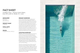 FACT SHEET
DEVELOPER
8290 Partners LLC
170 SE 14th St
Miami, Florida 33131
PROJECT NAME
Veridian Grove
TOTAL UNITS
20 Luxury Homes
PRICES
Starting from $2.8 million or $470/sq ft
Veridian Grove / Private Estate Homes
8290 SW 120th St, Miami, FL, 33156
PROJECT OVERVIEW
Modern. Exclusive. Bold. Veridian Grove offers the most
luxurious and vibrant lifestyle neighboring the Village of
Pinecrest. Pairing a serene natural landscape with innovative
and contemporary designs, Veridian Grove is a private enclave
of 20 unparalleled homes designed for modern luxury living.
Each home sits on a 15,000+ squared feet lot and is fully
customizable, with every home unique in terms of design. The
renowned architects of Sotolongo Salman Henderson have
created a whimsical setting where warm, modern homes are
balanced by nature’s peaceful surroundings. Exclusive and
enclosed by lush greenery in a central location, the community
intertwines nature with your front door. As the area’s most
contemporary development, Veridian Grove joins a pristinely
planned community that makes it a truly ideal place to live.
LOCATION OVERVIEW
Ranked No. 1 in South Florida for quality of life by The Business
Journals, Pinecrest is a place unlike anywhere else in the
world, with its abundant and serene tropical landscape and
close proximity to the bustling and charismatic core of Miami.
Residents enjoy access to state-of-the-art recreational facilities
and beautiful landscapes designed by acclaimed landscape
architect Deena Bell, with numerous community parks and
gardens just minutes away. With multiple shopping, dining,
and nightlife destinations nearby, the Village of Pinecrest is
nationally recognized as a Tree City USA, a Playful City USA
and a Community of Respect.
The premier community of Pinecrest combines nature’s lush
features with a vibrant lifestyle and active locale. Originally
incorporated on March 12, 1996, the Village of Pinecrest is one
of thirty-four municipalities in Miami-Dade County. Pinecrest
is home to approximately 18,223 residents (2010 Census) and
is conveniently located south of Downtown Miami and Miami
International Airport. Pinecrest encompasses approximately
eight square miles and is recognized as one of the most beautiful
residential areas in South Florida.
 