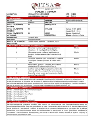 SYLLABUS DE LA ASIGNATURA
ASIGNATURA HERRAMIENTAS DIGITALES AD NRC 1266
COD 23.S1.ADENT1004.HB.B.1265 PAO 23.S1
1. DATOS GENERALES
ESCUELA ECISA CARRERA APARATOLOGÍA DENTAL
SEMESTRE PRIMERO CRÉDITOS 2.5
HORAS COMPONENTE
DOCENTE
48 PREREQUISITOS
HORAS COMPONENTE
PRÁCTICO
42 HORARIO Martes: 20:30 – 22:00
Jueves: 13:15 - 16:15
HORAS COMPONENTE
AUTÓNOMO
30 AULA/
LABORATORIO
Martes: Aula Virtual
Sábado: Laboratorio Tesla
PROFESOR(A) Fernando Solís
CONTACTO esolis@itsa.edu.ec
HORARIO DE ATENCIÓN A
ESTUDIANTES
Lunes a viernes desde las 17:00 hasta 22:00
2. RESULTADOS DE APRENDIZAJE DE LA ASIGNATURA NIVEL
1 Diferenciar y utilizar las principales plataformas
educativas y de investigación a nivel digital.
Medio
2 Editar documentos, mediante la utilización de
formatos, índices, tablas y otras herramientas de
Word.
Medio
3 Desarrollar presentaciones interactivas, a través de
la configuración de diapositivas de Power Point y
Canva.
Medio
4 Aplicar tablas, gráficos y funciones, mediante los
fundamentos de uso de la hoja de cálculo.
Medio
5 Modificar archivos digitales y de almacenamiento,
así como utilizar las principales herramientas web.
Medio
6 Desarrollar a nivel básico, las herramientas digitales
para diseño protésico 3D.
Medio
3. OBJETIVO DE LA ASIGNATURA
El objetivo de la asignatura Herramientas Digitales AD es potenciar las habilidades tecnológicas del estudiante, a
través del desarrollo de destrezas que les permitan optimizar el uso de los paquetes informáticos de oficina y las
herramientas web y de investigación académica más importantes de hoy en día. La asignatura también considera la
gestión de archivos y la introducción a los principales fundamentos del diseño protésico 3D.
4. CONTENIDOS DE LA ASIGNATURA
Unidad 1: Introducción a las herramientas digitales
Unidad 2: Introducción a Word
Unidad 3: Introducción a PowerPoint
Unidad 4: Introducción a Exel
Unidad 5: Herramientas Web
Unidad 6: Herramientas de investigación
5. METODOLOGÍA Y APLICACIÓN PRÁCTICA
Las metodologías de enseñanza utilizadas para impartir las asignaturas de ITSA, fomentan la construcción del
conocimiento mediante el constante intercambio de ideas y propuestas científicas y técnicas, así como experiencias
entre profesores y estudiantes. En todas las asignaturas los contenidos teóricos serán vinculados con la práctica
profesional y el contexto laboral donde se desempeñarán los estudiantes a futuro, procurando implementar
actividades y simulaciones de diversa índole, por lo que los estudiantes deberán aprobar el aspecto teórico y el
laboratorio de manera simultánea.
 