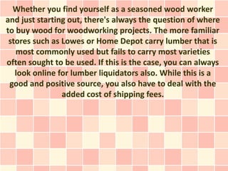 Whether you find yourself as a seasoned wood worker
and just starting out, there's always the question of where
to buy wood for woodworking projects. The more familiar
 stores such as Lowes or Home Depot carry lumber that is
   most commonly used but fails to carry most varieties
often sought to be used. If this is the case, you can always
   look online for lumber liquidators also. While this is a
 good and positive source, you also have to deal with the
                added cost of shipping fees.
 