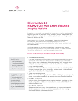 Data Sheet
StreamAnalytix 2.0
Industry’s Only Multi-Engine Streaming
Analytics Platform
KEY FEATURES
• Easy drag-and drop UI
• Complex event processing
• Predictive Analytics and
Machine Learning
CLUSTER MANAGER
A web-based application
that creates, configures and
manages clusters of
StreamAnalytix. It also
provides graphical information
about the health of the cluster
and can configure alerts and
notifications
• Real-time Dashboards
StreamAnalytix 2.0 is architected to provide a level of abstraction that allows for
the deployment of multiple streaming engines depending on the use-case
requirements. This affords customers a new level of “best-of-breed” flexibility in their
real-time architecture.
With StreamAnalytix, you can use the visual IDE and an enhanced set of powerful
stream processing operators to easily construct data pipelines in a matter of minutes.
You can then deploy them to a stream processing engine of choice.
Enterprises are now rapidly moving to add real-time streaming analytics as a strategy for
becoming more agile and responsive to data available in real-time. StreamAnalytix is a
platform to build and deploy streaming analytics applications for any industry vertical, any
data format, and any use case.
Focus on your business logic. Leave the plumbing to StreamAnalytix
• Support for Spark Streaming
A rich array of drag-and-drop Spark data transformations including Machine Learning
operations to analyze data using SQL queries and save the query output in a data
store of choice. Built-in operators for predictive models with inline model-test feature
and graphs to visually analyze data for models like Neural Networks and Tree.
• Proven Open Source Stack
Ingest, store, and analyze millions of events per second with a pre-integrated package
of industry-preferred Open Source components: Hadoop, NoSQL, Kafka, RabbitMQ,
Apache Storm, Elastic Search, and Apache Solr.
• Visual Performance Monitoring
Monitor performance of running applications and their underlying compute components
visually through graphs. Set alerts to get real-time notification on threshold breaches.
• Rapid App Development
Integrate custom applications into the real-time data pipeline by visual drag and drop.
Rapidly port predictive analytics and machine learning models built in SAS or R via
PMML onto real-time data.
• Open, Flexible, & Extensible
Use any fast-ingest data store of your choice. Bring in any number of proprietary or
standard data sources. Integrate the real-time data pipeline with other existing
applications, based on configurable conditions.
 