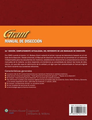 14.ª edición, completamente actualizada, del referente de los manuales de disección
Era 1940 cuando el doctor J.C. Boileau Grant redactó el primer manual de laboratorio basado en el mé-
todo de la disección. Desde entonces, el Manual de disección de Grant se ha convertido en un referente
indispensable para los estudiantes de medicina, estableciendo claramente su preponderancia entre los
manuales de la materia. La obra responde a la tendencia ya consolidada de reducir las horas de labo-
ratorio, sin que ello vaya en detrimento de la calidad y el rigor que han caracterizado al manual original
de Grant durante sus sucesivas ediciones.
Características generales
	Incorpora más de 40 nuevas ilustraciones que reproducen fielmente la realidad anatómica.
	Cada sección incluye los apartados: “Visión general de la disección general” y “Repaso de la disección”.
	Se incluyen “Instrucciones para la disección” en una serie de cuadros amarillos.
	Hay referencias cruzadas a las versiones inglesas de los principales atlas de anatomía, Grant, Netter, Rohen y Clemente,
y a la versión española de Tank, LWW Atlas de Anatomía, 1ª edición, 2009.
	Se incluyen “correlaciones clínicas” en recuadros azules.
	Se han ampliado las secciones de revisión.
	La terminología sigue la Nomina Anatomica.
MANUAL DE DISECCIÓN
9 788496 921757
ISBN: 978-84-96921-75-7
Health
 