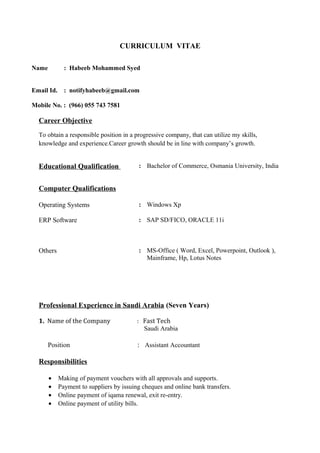 CURRICULUM VITAE
Career Objective
To obtain a responsible position in a progressive company, that can utilize my skills,
knowledge and experience.Career growth should be in line with company’s growth.
Professional Experience in Saudi Arabia (Seven Years)
1. Name of the Company : Fast Tech
Saudi Arabia
Position : Assistant Accountant
Responsibilities
• Making of payment vouchers with all approvals and supports.
• Payment to suppliers by issuing cheques and online bank transfers.
• Online payment of iqama renewal, exit re-entry.
• Online payment of utility bills.
Name : Habeeb Mohammed Syed
Email Id. : notifyhabeeb@gmail.com
Mobile No. : (966) 055 743 7581
Educational Qualification : Bachelor of Commerce, Osmania University, India
Computer Qualifications
Operating Systems : Windows Xp
ERP Software : SAP SD/FICO, ORACLE 11i
Others : MS-Office ( Word, Excel, Powerpoint, Outlook ),
Mainframe, Hp, Lotus Notes
 