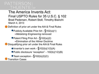 The America Invents Act:
Final USPTO Rules for 35 U.S.C. § 102
Brad Pedersen, Robert Stoll, Timothy Bianchi
March 4, 2013
Definition of prior art under the AIA & Final Rules
Publicly Available Prior Art - §102(a)(1)
Metalizing Engineering removed
Patent Filing Prior Art - §102(a)(2)
Elimination of the Hilmer Doctrine
Disqualifying prior art under the AIA & Final Rules
Inventor’s own work - §102(b)(1/2)(A)
Public disclosure “exception” - 102(b)(1/2)(B)
Team exception - §102(b)(2)(C)
Transition Cases
 