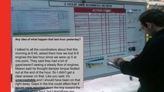Any idea of what happen that last hour yesterday?
I talked to all the coordinators about that this
morning at 6:45, asked them how we lost 8-9
engines the last hour since we were up 5 at
one point. They said they had a lot of
gaps/weren't seeing a steady flow of engines.
Mason said he thought damper torque faulted
out at the end of the hour. So I didn't get a
clear answer on that. Like you said, it's
unacceptable and I should have been on that
right away. Gaps in the line could affect that if
issues were reported down the line toward the
 