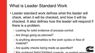 What is Leader Standard Work
 Leader standard work defines what the leader will
check, when it will be checked, and how it will be
checked. It also defines how the leader will respond if
there is a problem.
– Looking for solid evidence of process control.
– Are things going as planned?
– Is anything abnormalities to the work cycles or flow of
material?
– Are quality checks being made as specified?
1/5/2017 Cummins Confidential27
 