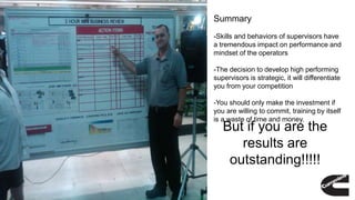 Summary
-Skills and behaviors of supervisors have
a tremendous impact on performance and
mindset of the operators
-The decision to develop high performing
supervisors is strategic, it will differentiate
you from your competition
-You should only make the investment if
you are willing to commit, training by itself
is a waste of time and money.
But if you are the
results are
outstanding!!!!!
 