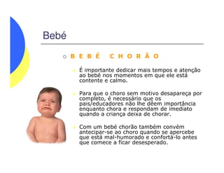 Bebé
B E B É C H O R Ã O
É importante dedicar mais tempos e atenção
ao bebé nos momentos em que ele está
contente e calmo.
Para que o choro sem motivo desapareça por
completo, é necessário que os
pais/educadores não lhe dêem importância
enquanto chora e respondam de imediato
quando a criança deixa de chorar.
Com um bebé chorão também convém
antecipar-se ao choro quando se apercebe
que está mal-humorado e confortá-lo antes
que comece a ficar desesperado.
 