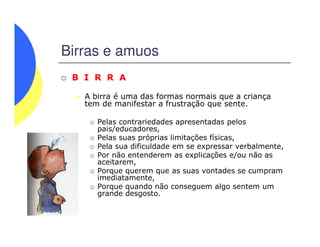 Birras e amuos
B I R R A
A birra é uma das formas normais que a criança
tem de manifestar a frustração que sente.
Pelas contrariedades apresentadas pelosPelas contrariedades apresentadas pelos
pais/educadores,
Pelas suas próprias limitações físicas,
Pela sua dificuldade em se expressar verbalmente,
Por não entenderem as explicações e/ou não as
aceitarem,
Porque querem que as suas vontades se cumpram
imediatamente,
Porque quando não conseguem algo sentem um
grande desgosto.
 