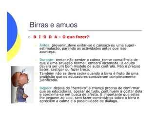 Birras e amuos
B I R R A – O que fazer?
Antes: prevenir_deve evitar-se o cansaço ou uma super-
estimulação, parando as actividades antes que isso
aconteça.
Durante: tentar não perder a calma_ter-se consciência deDurante: tentar não perder a calma_ter-se consciência de
que é uma situação normal, embora incomoda. O adulto
deverá ser um bom modelo de auto controlo. Não é preciso
bater, castigar ou fazer troça.
Também não se deve ceder quando a birra é fruto de uma
proibição que os educadores consideram completamente
justificada.
Depois: depois do “berreiro” a criança precisa de confirmar
que os educadores, apesar de tudo, continuam a gostar dela
e aproxima-se em busca de afecto. É importante que estes
lhe peguem ao colo, sem fazer comentários sobre a birra e
apreciem a calma e a possibilidade de diálogo.
 