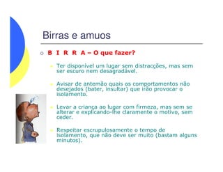 Birras e amuos
B I R R A – O que fazer?
Ter disponível um lugar sem distracções, mas sem
ser escuro nem desagradável.
Avisar de antemão quais os comportamentos não
desejados (bater, insultar) que irão provocar o
Avisar de antemão quais os comportamentos não
desejados (bater, insultar) que irão provocar o
isolamento.
Levar a criança ao lugar com firmeza, mas sem se
alterar e explicando-lhe claramente o motivo, sem
ceder.
Respeitar escrupulosamente o tempo de
isolamento, que não deve ser muito (bastam alguns
minutos).
 