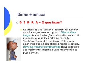 Birras e amuos
B I R R A – O que fazer?
Às vezes as crianças acalmam-se abraçando-
as e balançando-as um pouco. Não se deve
troçar. A sua frustração e raiva são reais e nãotroçar. A sua frustração e raiva são reais e não
merecem que se lhes falte ao respeito.
Também não se deve ridicularizá-las nem
dizer-lhes que os seu aborrecimento é pateta.
Deve-se mostrar compreensão para com esse
aborrecimento, mesmo que o mesmo não se
possa evitar.
 