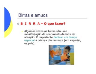 Birras e amuos
B I R R A – O que fazer?
Algumas vezes as birras são uma
manifestação de sentimento de falta de
atenção. É importante dedicar um tempoatenção. É importante dedicar um tempo
especial à criança diariamente (em especial,
os pais).
 