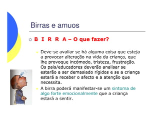 Birras e amuos
B I R R A – O que fazer?
Deve-se avaliar se há alguma coisa que esteja
a provocar alteração na vida da criança, que
lhe provoque incómodo, tristeza, frustração.lhe provoque incómodo, tristeza, frustração.
Os pais/educadores deverão analisar se
estarão a ser demasiado rígidos e se a criança
estará a receber o afecto e a atenção que
necessita.
A birra poderá manifestar-se um sintoma de
algo forte emocionalmente que a criança
estará a sentir.
 