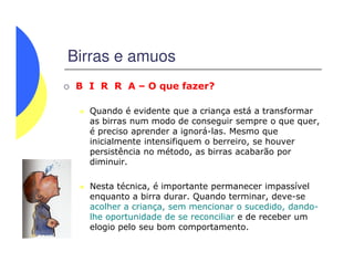 Birras e amuos
B I R R A – O que fazer?
Quando é evidente que a criança está a transformar
as birras num modo de conseguir sempre o que quer,
é preciso aprender a ignorá-las. Mesmo que
inicialmente intensifiquem o berreiro, se houverinicialmente intensifiquem o berreiro, se houver
persistência no método, as birras acabarão por
diminuir.
Nesta técnica, é importante permanecer impassível
enquanto a birra durar. Quando terminar, deve-se
acolher a criança, sem mencionar o sucedido, dando-
lhe oportunidade de se reconciliar e de receber um
elogio pelo seu bom comportamento.
 