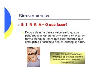 Birras e amuos
B I R R A – O que fazer?
Depois de uma birra é necessário que os
pais/educadores dialoguem com a criança de
forma tranquila, para que esta entenda queforma tranquila, para que esta entenda que
com gritos e violência não se consegue nada.
Cabe aos pais/educadores
evitar que as crianças julguem
que com birras conseguem o
que querem!!
 