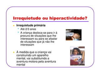 Irrequietude ou hiperactividade?
Irrequietude primária
• Até 2/3 anos
• A criança desloca-se para ir á
procura de situações que lhe
interessam ou para se afastarinteressam ou para se afastar
de situações que já não lhe
interessam
À medida que a criança vai
construindo um aparelho
mental, vai substituindo a
aventura motora pela aventura
mental
 