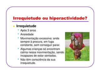 Irrequietude ou hiperactividade?
Irrequietude
• Após 3 anos
• Ansiedade
• Movimentação excessiva: anda• Movimentação excessiva: anda
sempre à procura, em fuga
constante, sem conseguir parar.
• Algumas crianças só encontram
calma nessa movimentação, sendo
incapazes de estar sentadas.
• Não têm consciência da sua
irrequietude.
 