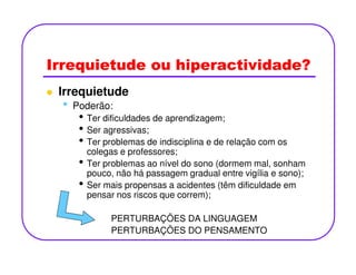 Irrequietude ou hiperactividade?
Irrequietude
• Poderão:
• Ter dificuldades de aprendizagem;
• Ser agressivas;
• Ter problemas de indisciplina e de relação com os• Ter problemas de indisciplina e de relação com os
colegas e professores;
• Ter problemas ao nível do sono (dormem mal, sonham
pouco, não há passagem gradual entre vigília e sono);
• Ser mais propensas a acidentes (têm dificuldade em
pensar nos riscos que correm);
PERTURBAÇÕES DA LINGUAGEM
PERTURBAÇÕES DO PENSAMENTO
 
