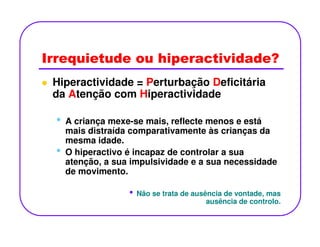 Irrequietude ou hiperactividade?
Hiperactividade = Perturbação Deficitária
da Atenção com Hiperactividade
• A criança mexe-se mais, reflecte menos e está• A criança mexe-se mais, reflecte menos e está
mais distraída comparativamente às crianças da
mesma idade.
• O hiperactivo é incapaz de controlar a sua
atenção, a sua impulsividade e a sua necessidade
de movimento.
• Não se trata de ausência de vontade, mas
ausência de controlo.
 