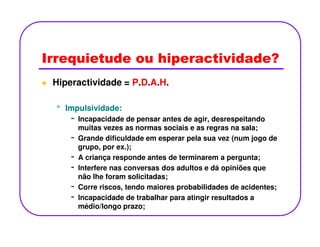 Irrequietude ou hiperactividade?
Hiperactividade = P.D.A.H.
•• Impulsividade:Impulsividade:
- Incapacidade de pensar antes de agir, desrespeitando
muitas vezes as normas sociais e as regras na sala;
-
muitas vezes as normas sociais e as regras na sala;
- Grande dificuldade em esperar pela sua vez (num jogo de
grupo, por ex.);
- A criança responde antes de terminarem a pergunta;
- Interfere nas conversas dos adultos e dá opiniões que
não lhe foram solicitadas;
- Corre riscos, tendo maiores probabilidades de acidentes;
- Incapacidade de trabalhar para atingir resultados a
médio/longo prazo;
 