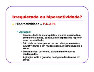 Irrequietude ou hiperactividade?
Hiperactividade = P.D.A.H.
•• Agitação:Agitação:
- Incapacidade de estar quietas: mesmo quando têm- Incapacidade de estar quietas: mesmo quando têm
consciência disso, continuam incapazes de reprimir
essa necessidade;
- São mais activas que as outras crianças em todas
as actividades e em muitos casos, mesmo durante o
sono;
- Levantam-se, correm ou saltam em momentos
inadequados;
- Agitação inútil e gratuita, desligada das tarefas em
curso.
 