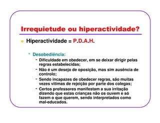 Irrequietude ou hiperactividade?
Hiperactividade = P.D.A.H.
•• Desobediência:Desobediência:
- Dificuldade em obedecer, em se deixar dirigir pelas- Dificuldade em obedecer, em se deixar dirigir pelas
regras estabelecidas;
- Não é um desejo de oposição, mas sim ausência de
controlo;
- Sendo incapazes de obedecer regras, são muitas
vezes vitimas de rejeição por parte dos colegas;
- Certos professores manifestam a sua irritação
dizendo que estas crianças não os ouvem e só
fazem o que querem, sendo interpretados como
mal-educados.
 