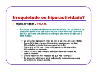 Irrequietude ou hiperactividade?
Hiperactividade = P.D.A.H.
•• Para que a hiperactividade seja considerada um problema, osPara que a hiperactividade seja considerada um problema, os
sintomas terão que ser observados tanto em casa como nasintomas terão que ser observados tanto em casa como na
escola, durante um período de tempo contínuo e superior aescola, durante um período de tempo contínuo e superior a
seis meses.seis meses.seis meses.seis meses.
• Os sintomas aparecem entre os três e os cinco anos de idade;
• Quase 50% das crianças hiperactivas apresentam também
dificuldades importantes no comportamento;
• Entre 10% e 25% das crianças hiperactivas têm também
dificuldades em aprender;
• Entre 3% e 5% das crianças em idade escolar sofrem de
hiperactividade;
• É mais frequente nos rapazes do que nas raparigas;
• Os sintomas diminuem até à puberdade, mas nalguns casos
persistem até à idade adulta.
 