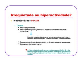 Irrequietude ou hiperactividade?
Hiperactividade = P.D.A.H.
•• CausasCausas
• Factores genéticos
• Factores biológicos (disfunção nos transmissores neurais -
dopamina)dopamina)
• Provoca um abrandamento no funcionamento de uma zona o
cérebro, responsável pelo controlo de certos comportamentos.
• Consumo de álcool, tabaco e outras drogas, durante a gravidez.
• Problemas durante o parto.
A Hiperactividade pode ser agravada se as condições de vida
familiar forem instáveis, quer seja por problemas psicológicos
dos pais, dificuldades económicas ou por outras situações de
stresse.
 