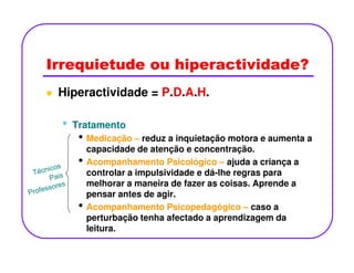 Irrequietude ou hiperactividade?
Hiperactividade = P.D.A.H.
•• TratamentoTratamento
• Medicação – reduz a inquietação motora e aumenta a• Medicação – reduz a inquietação motora e aumenta a
capacidade de atenção e concentração.
• Acompanhamento Psicológico – ajuda a criança a
controlar a impulsividade e dá-lhe regras para
melhorar a maneira de fazer as coisas. Aprende a
pensar antes de agir.
• Acompanhamento Psicopedagógico – caso a
perturbação tenha afectado a aprendizagem da
leitura.
 