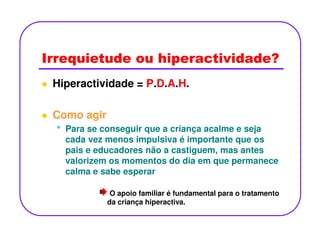 Irrequietude ou hiperactividade?
Hiperactividade = P.D.A.H.
Como agir
•• Para se conseguir que a criança acalme e seja
cada vez menos impulsiva é importante que os
pais e educadores não a castiguem, mas antes
valorizem os momentos do dia em que permanece
calma e sabe esperar
O apoio familiar é fundamental para o tratamento
da criança hiperactiva.
 