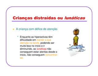 Crianças distraídas ou lunáticas
A criança com défice de atenção
• Enquanto as hiperactivas têm• Enquanto as hiperactivas têm
dificuldade em manter a sua
atenção na tarefa, podendo ser
muito boa no inicio e ir
diminuindo, as lunáticas não
conseguem estar atentas desde o
inicio, não conseguem concentrar-
se;
 