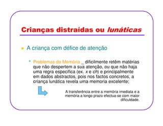 Crianças distraídas ou lunáticas
A criança com défice de atenção
• Problemas de Memória _ dificilmente retêm matérias• Problemas de Memória _ dificilmente retêm matérias
que não despertem a sua atenção, ou que não haja
uma regra especifica (ex. x e ch) e principalmente
em dados abstractos, pois nos factos concretos, a
criança lunática revela uma memoria excelente;
A transferência entre a memória imediata e a
memória a longo prazo efectua-se com maior
dificuldade.
 