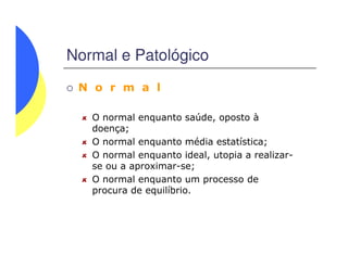 Normal e Patológico
N o r m a l
O normal enquanto saúde, oposto à
doença;
O normal enquanto média estatística;
O normal enquanto ideal, utopia a realizar-
se ou a aproximar-se;
O normal enquanto um processo de
procura de equilíbrio.
 