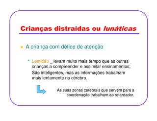 Crianças distraídas ou lunáticas
A criança com défice de atenção
• Lentidão _ levam muito mais tempo que as outras• Lentidão _ levam muito mais tempo que as outras
crianças a compreender e assimilar ensinamentos;
São inteligentes, mas as informações trabalham
mais lentamente no cérebro.
As suas zonas cerebrais que servem para a
coordenação trabalham ao retardador.
 