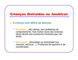 Crianças distraídas ou lunáticas
A criança com défice de atenção
• Ansiedade _ são calmas, sem problemas de• Ansiedade _ são calmas, sem problemas de
comportamento, mas muitas vezes são ansiosas,
talvez devido aos sucessivos fracassos que vão
tendo.
• Motricidade _ dificuldade na motricidade fina
(recortar, escrever…). Problemas de equilíbrio e de
coordenação.
 