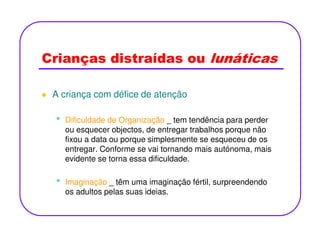 Crianças distraídas ou lunáticas
A criança com défice de atenção
• Dificuldade de Organização _ tem tendência para perder• Dificuldade de Organização _ tem tendência para perder
ou esquecer objectos, de entregar trabalhos porque não
fixou a data ou porque simplesmente se esqueceu de os
entregar. Conforme se vai tornando mais autónoma, mais
evidente se torna essa dificuldade.
• Imaginação _ têm uma imaginação fértil, surpreendendo
os adultos pelas suas ideias.
 