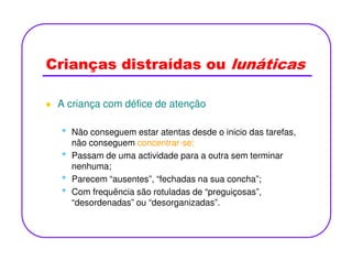 Crianças distraídas ou lunáticas
A criança com défice de atenção
• Não conseguem estar atentas desde o inicio das tarefas,• Não conseguem estar atentas desde o inicio das tarefas,
não conseguem concentrar-se;
• Passam de uma actividade para a outra sem terminar
nenhuma;
• Parecem “ausentes”, “fechadas na sua concha”;
• Com frequência são rotuladas de “preguiçosas”,
“desordenadas” ou “desorganizadas”.
 