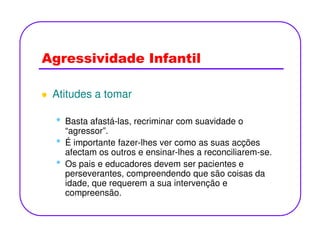 Agressividade Infantil
Atitudes a tomar
• Basta afastá-las, recriminar com suavidade o• Basta afastá-las, recriminar com suavidade o
“agressor”.
• É importante fazer-lhes ver como as suas acções
afectam os outros e ensinar-lhes a reconciliarem-se.
• Os pais e educadores devem ser pacientes e
perseverantes, compreendendo que são coisas da
idade, que requerem a sua intervenção e
compreensão.
 
