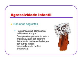 Agressividade Infantil
Nos anos seguintes
• Há crianças que começam a• Há crianças que começam a
habituar-se a brigar.
Quer pelo temperamento forte e
impulsivo, quer por estarem
fisicamente mais envolvidas, ou
por outras razões
(nomeadamente do foro
emocional).
 