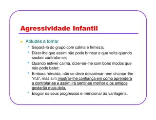 Agressividade Infantil
Atitudes a tomar
• Separá-la do grupo com calma e firmeza;
• Dizer-lhe que assim não pode brincar e que volta quando
souber controlar-se;
•• Quando estiver calma, dizer-se-lhe com bons modos que
não pode bater;
• Embora reincida, não se deve desanimar nem chamar-lhe
“má”, mas sim mostrarmostrar--lhe confiança em como aprenderálhe confiança em como aprenderá
a controlara controlar--se e assim irá sentirse e assim irá sentir--se melhor e os amigosse melhor e os amigos
gostarão mais dela.gostarão mais dela.
• Elogiar os seus progressos e mencionar as vantagens.
 