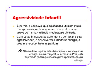 Agressividade Infantil
É normal e saudável que as crianças utilizem muito
o corpo nas suas brincadeiras, brincando muitas
vezes com uma violência moderada e divertida.
Com estas brincadeiras aprendem a controlar a suaCom estas brincadeiras aprendem a controlar a sua
agressividade, a desenvolver e moderar energia, a
pregar e receber bem as partidas.
Não se deve suprimir estas brincadeiras, nem forçar as
crianças a uma compostura excessiva. Pois, esta
supressão poderá provocar algumas perturbações na
criança.
 