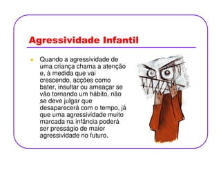 Agressividade Infantil
Quando a agressividade de
uma criança chama a atenção
e, à medida que vai
crescendo, acções como
bater, insultar ou ameaçar sebater, insultar ou ameaçar se
vão tornando um hábito, não
se deve julgar que
desaparecerá com o tempo, já
que uma agressividade muito
marcada na infância poderá
ser presságio de maior
agressividade no futuro.
 