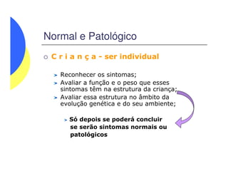Normal e Patológico
C r i a n ç a - ser individual
Reconhecer os sintomas;
Avaliar a função e o peso que esses
sintomas têm na estrutura da criança;sintomas têm na estrutura da criança;
Avaliar essa estrutura no âmbito da
evolução genética e do seu ambiente;
Só depois se poderá concluir
se serão sintomas normais ou
patológicos
 